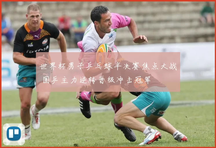 世界杯男子乒乓球半决赛焦点大战 国乒主力逆转晋级冲击冠军
