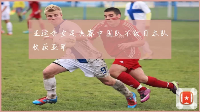 亚运会女足决赛中国队不敌日本队收获亚军