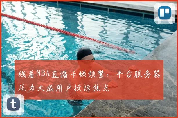 线看NBA直播卡顿频繁,平台服务器压力大成用户投诉焦点