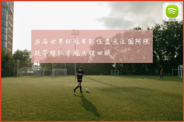 历届世界杯冠军队伍盘点法国阿根廷等球队夺冠历程回顾