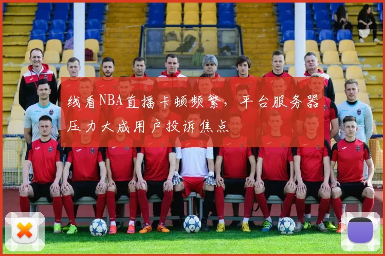 线看NBA直播卡顿频繁，平台服务器压力大成用户投诉焦点
