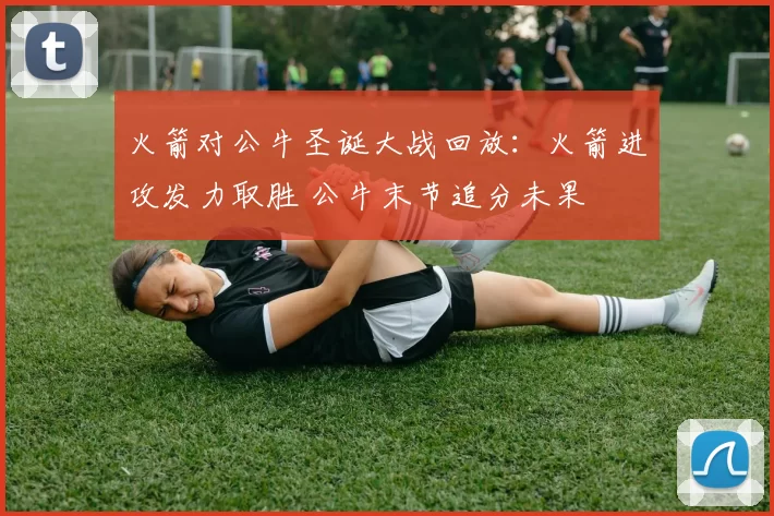 火箭对公牛圣诞大战回放：火箭进攻发力取胜 公牛末节追分未果