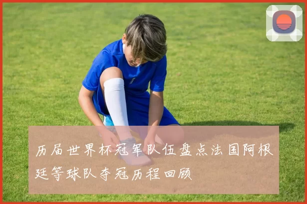 历届世界杯冠军队伍盘点法国阿根廷等球队夺冠历程回顾