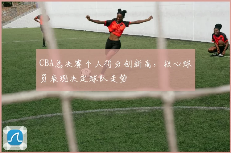 CBA总决赛个人得分创新高，核心球员表现决定球队走势