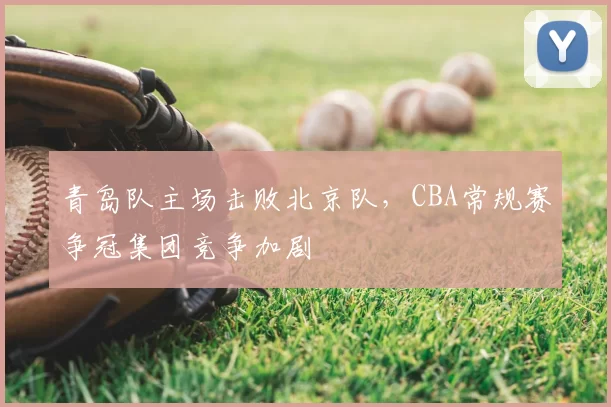 青岛队主场击败北京队，CBA常规赛争冠集团竞争加剧
