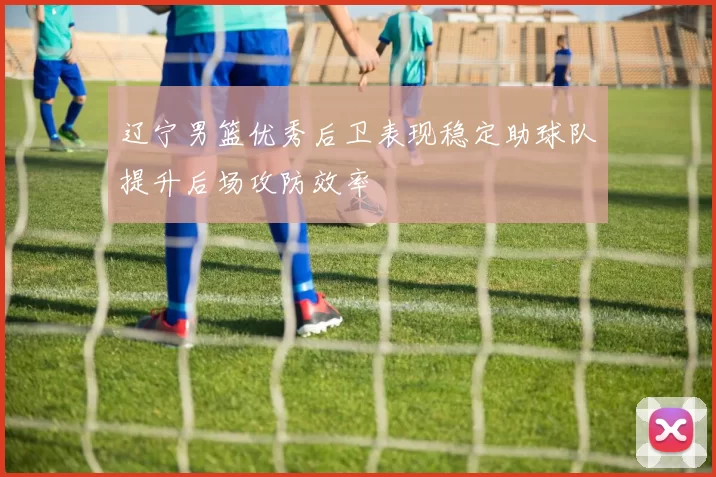 辽宁男篮优秀后卫表现稳定助球队提升后场攻防效率