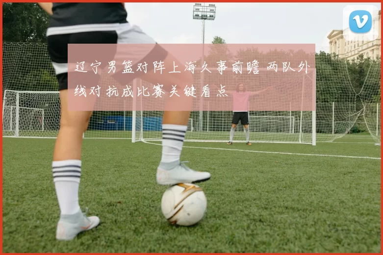 辽宁男篮对阵上海久事前瞻 两队外线对抗成比赛关键看点