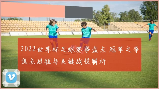 2022世界杯足球赛事盘点 冠军之争焦点进程与关键战役解析