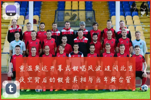 重温奥运开幕式假唱风波 追问北京夜空背后的假音真相与当年舞台管理