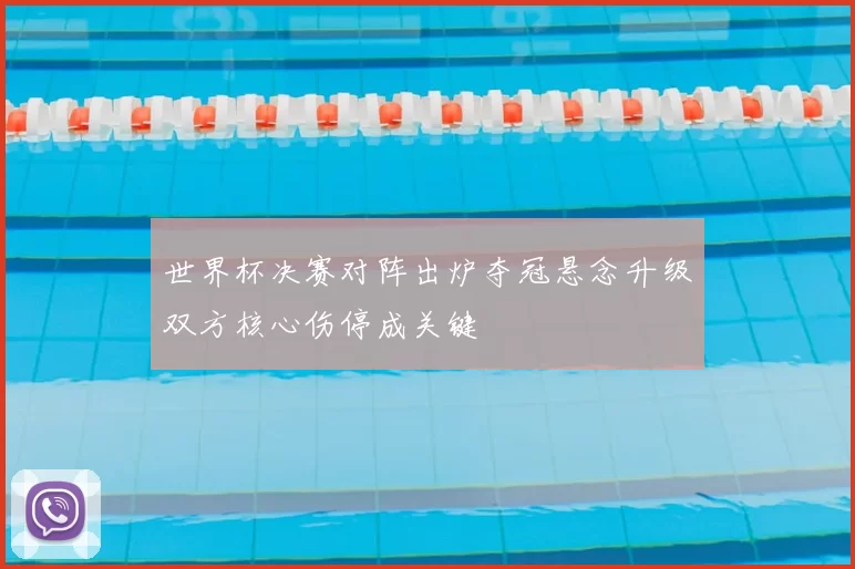 世界杯决赛对阵出炉夺冠悬念升级双方核心伤停成关键