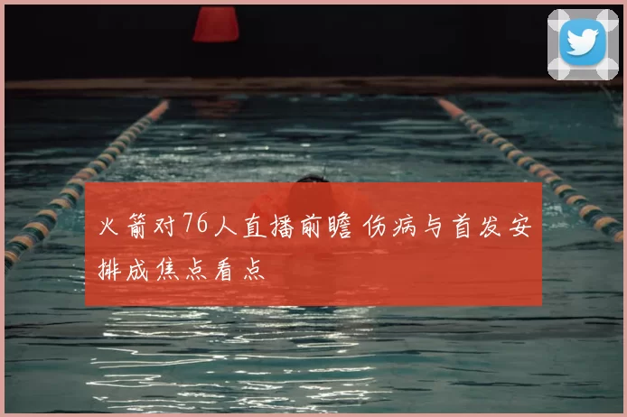 火箭对76人直播前瞻 伤病与首发安排成焦点看点