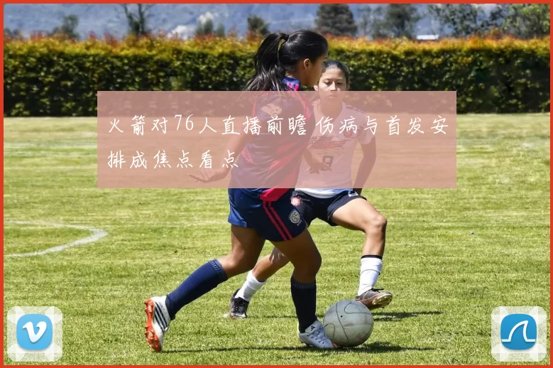 火箭对76人直播前瞻 伤病与首发安排成焦点看点