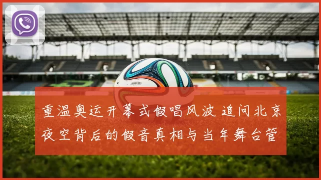 重温奥运开幕式假唱风波 追问北京夜空背后的假音真相与当年舞台管理
