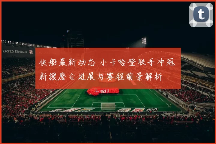 快船最新动态 小卡哈登联手冲冠 新援磨合进展与赛程前景解析