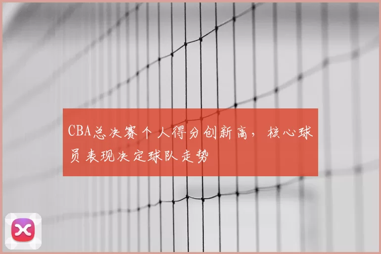 CBA总决赛个人得分创新高,核心球员表现决定球队走势