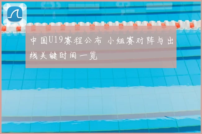 中国U19赛程公布 小组赛对阵与出线关键时间一览