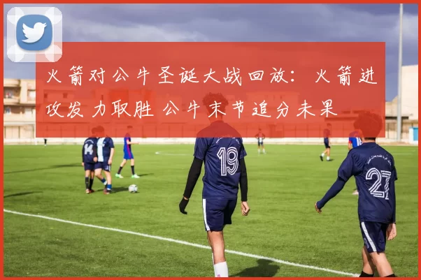 火箭对公牛圣诞大战回放：火箭进攻发力取胜 公牛末节追分未果