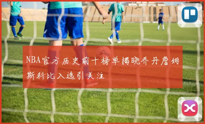 NBA官方历史前十榜单揭晓乔丹詹姆斯科比入选引关注