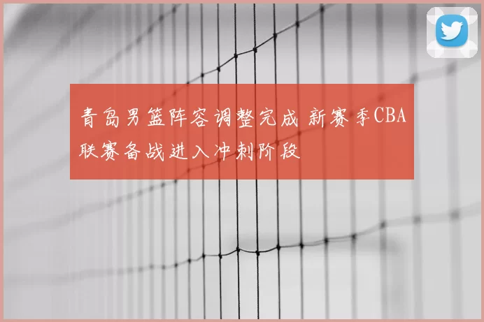 青岛男篮阵容调整完成 新赛季CBA联赛备战进入冲刺阶段