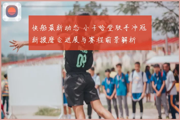 快船最新动态 小卡哈登联手冲冠 新援磨合进展与赛程前景解析