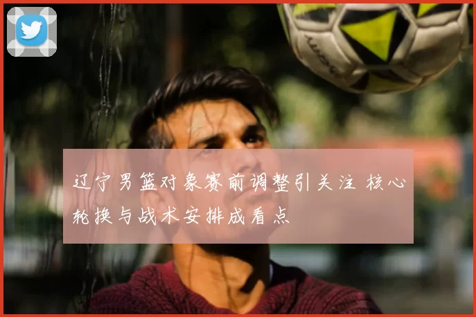 辽宁男篮对象赛前调整引关注 核心轮换与战术安排成看点