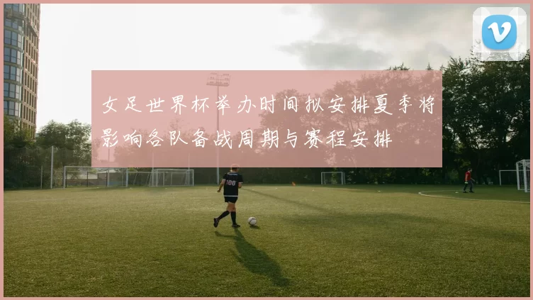 女足世界杯举办时间拟安排夏季将影响各队备战周期与赛程安排