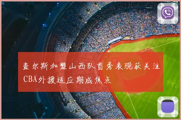 查尔斯加盟山西队首秀表现获关注 CBA外援适应期成焦点