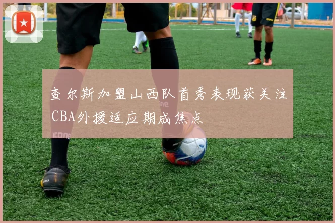 查尔斯加盟山西队首秀表现获关注 CBA外援适应期成焦点