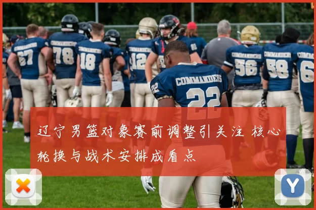 辽宁男篮对象赛前调整引关注 核心轮换与战术安排成看点