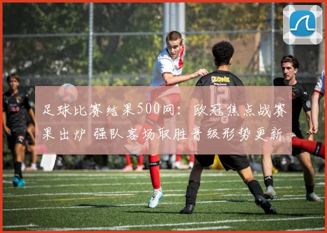 足球比赛结果500网：欧冠焦点战赛果出炉 强队客场取胜晋级形势更新
