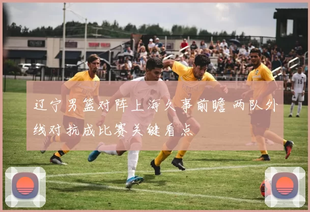 辽宁男篮对阵上海久事前瞻 两队外线对抗成比赛关键看点