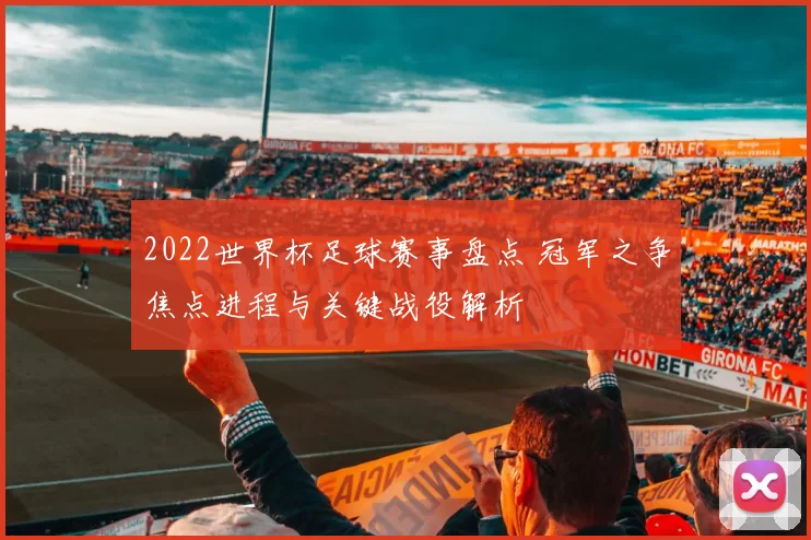 2022世界杯足球赛事盘点 冠军之争焦点进程与关键战役解析