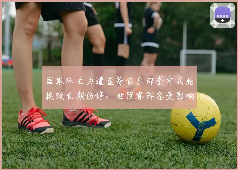 国家队主力遭蓝筹俱乐部套牢式轮换致长期伤停,世预赛阵容受影响