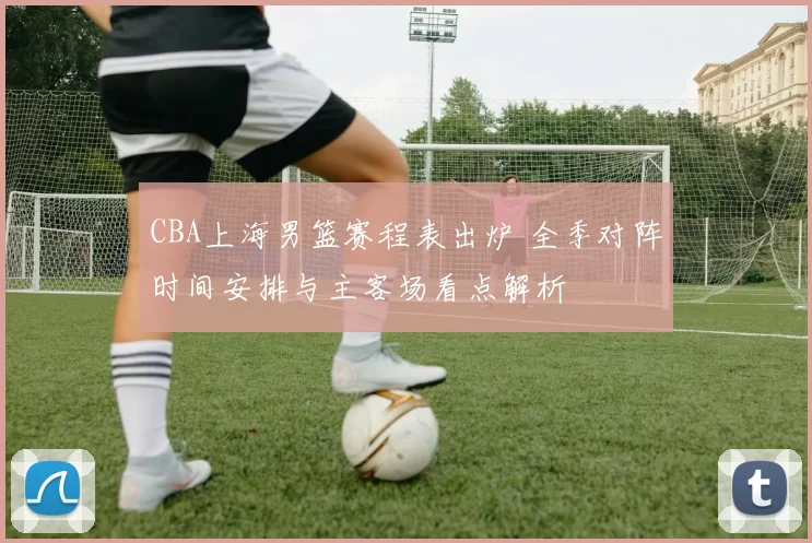 CBA上海男篮赛程表出炉 全季对阵时间安排与主客场看点解析