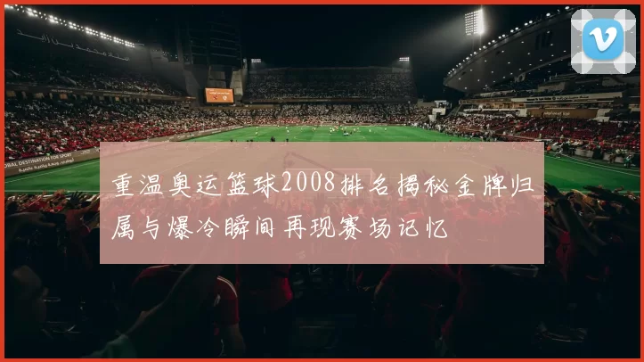 重温奥运篮球2008排名揭秘金牌归属与爆冷瞬间再现赛场记忆