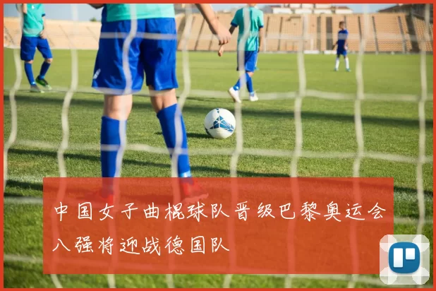 中国女子曲棍球队晋级巴黎奥运会八强将迎战德国队