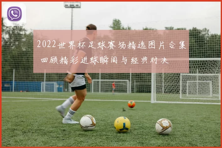 2022世界杯足球赛场精选图片合集 回顾精彩进球瞬间与经典对决