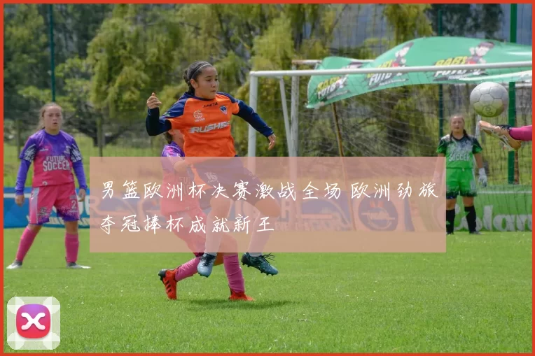 男篮欧洲杯决赛激战全场 欧洲劲旅夺冠捧杯成就新王