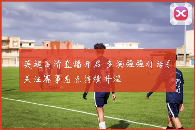 英超高清直播开启 多场强强对话引关注赛事看点持续升温