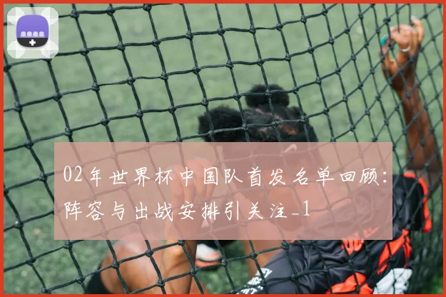 02年世界杯中国队首发名单回顾：阵容与出战安排引关注_1