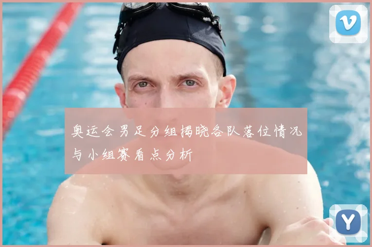 奥运会男足分组揭晓各队落位情况与小组赛看点分析