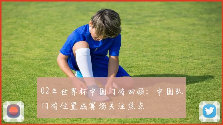 02年世界杯中国门将回顾:中国队门将位置成赛场关注焦点