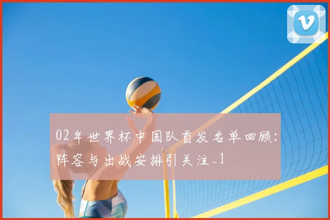 02年世界杯中国队首发名单回顾：阵容与出战安排引关注_1