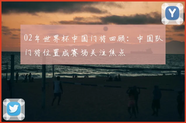 02年世界杯中国门将回顾：中国队门将位置成赛场关注焦点