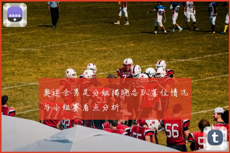 奥运会男足分组揭晓各队落位情况与小组赛看点分析