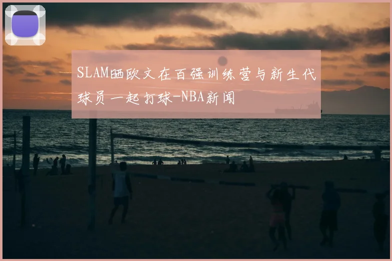 SLAM晒欧文在百强训练营与新生代球员一起打球-NBA新闻