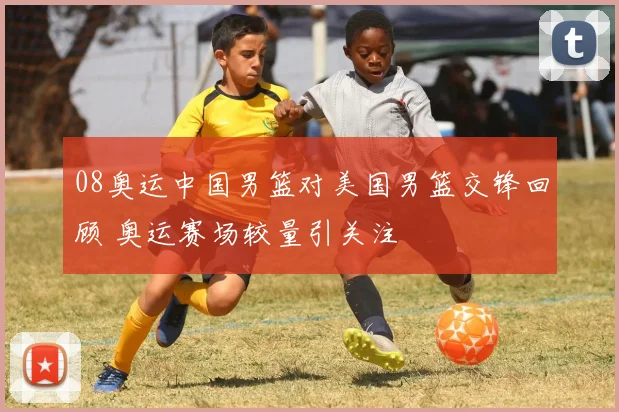 08奥运中国男篮对美国男篮交锋回顾 奥运赛场较量引关注